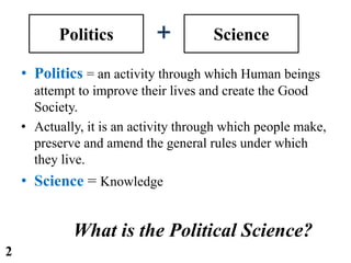 Politics Science
• Politics = an activity through which Human beings
attempt to improve their lives and create the Good
Society.
• Actually, it is an activity through which people make,
preserve and amend the general rules under which
they live.
• Science = Knowledge
What is the Political Science?
2
 