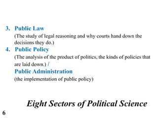 3. Public Law
(The study of legal reasoning and why courts hand down the
decisions they do.)
4. Public Policy
(The analysis of the product of politics, the kinds of policies that
are laid down.) /
Public Administration
(the implementation of public policy)
Eight Sectors of Political Science
6
 