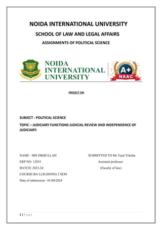 1 | P a g e
NOIDA INTERNATIONAL UNIVERSITY
SCHOOL OF LAW AND LEGAL AFFAIRS
ASSIGNMENTS OF POLITICAL SCIENCE
PROJECT ON
SUBJECT - POLITICAL SCIENCE
TOPIC – JUDICIARY FUNCTIONS JUDICIAL REVIEW AND INDEPENDENCE OF
JUDICIARY:
NAME : MD ZIKRULLAH SUBMITTED TO Ms Tejal Triksha
ERP NO: 12855 Assistant professor
BATCH: 2023-24 (Faculty of law)
COURSE:BA LLB (HONS) 2 SEM
Date of submission : 01/04/2024
 