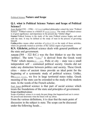 Political Science Nature and Scope
Political Science Nature and Scope
Q.1. what is Political Science Nature and Scope of Political
Science?
Jean Bodin(1530 – 1596) – A French political philosopher coined the term “Political
Science”. Political science is a branch of social science. The study of Political science
is of great significance and importance in the present day “Global village”.
Garner Political Science is the study of the state Political science begins and ends
with the state. It may be defined as the study of man in the process of governing
himself.
Catlin,politics means either activities of political life or the study of those activities,
which are generally treated as activities of the various organs of government.
R.N. Gilchrist, political science deals with general problems of
the state and government.
Aristotle (384 – 322 B.C.) was the first thinker to use the term
‘politics’. The term “Politics” is derived from the Greek word
‘Polis’ which meanscity – state. Polis or city – state was a small
independent self – contained political society. Greeks did not
make any distinction between politics and society. These Greek
cities – states of ancient times provide an ideal point for the
beginning of a systematic study of political science. Unlike,
theancient Greeks, we live in large territorial states today. Greek
meaning of the state can be extended to the study of the modern
state. In the words of the French scholar,
Paul Janet, political science is that part of social science which
treats the foundations of the state and principles of government.
Scope of political science
Scope of political science is to study the past things that happened and use it correct
the present and determine what the future will say about.
From the various definitions, it is clear that the main point of
discussion in the subject is state. The scope can be discussed
under the following heads…
 