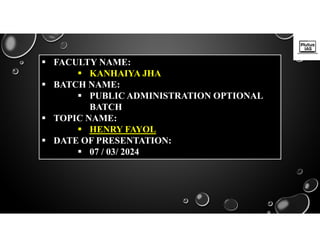  FACULTY NAME:
 KANHAIYA JHA
 BATCH NAME:
 PUBLIC ADMINISTRATION OPTIONAL
BATCH
 TOPIC NAME:
 HENRY FAYOL
 DATE OF PRESENTATION:
 07 / 03/ 2024
 