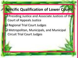 Specific Qualification of Lower Courts
 Presiding Justice and Associate Justices of the
Court of Appeals Justice
 Regional Trial Court Judges
 Metropolitan, Municipals, and Municipal
Circuit Trial Court Judges
 