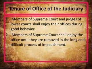 Tenure of Office of the Judiciary
1. Members of Supreme Court and judges of
lower courts shall enjoy their offices during
good behavior.
2. Members of Supreme Court shall enjoy the
office until they are removed in the long and
difficult process of impeachment.
 