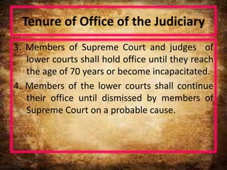 Tenure of Office of the Judiciary
3. Members of Supreme Court and judges of
lower courts shall hold office until they reach
the age of 70 years or become incapacitated.
4. Members of the lower courts shall continue
their office until dismissed by members of
Supreme Court on a probable cause.
 
