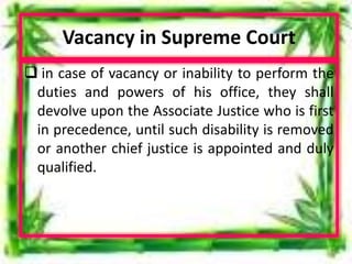 Vacancy in Supreme Court
 in case of vacancy or inability to perform the
duties and powers of his office, they shall
devolve upon the Associate Justice who is first
in precedence, until such disability is removed
or another chief justice is appointed and duly
qualified.
 