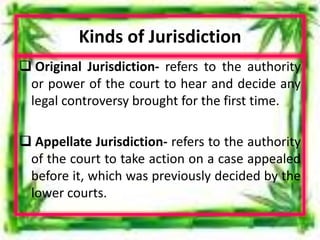 Kinds of Jurisdiction
 Original Jurisdiction- refers to the authority
or power of the court to hear and decide any
legal controversy brought for the first time.
 Appellate Jurisdiction- refers to the authority
of the court to take action on a case appealed
before it, which was previously decided by the
lower courts.
 