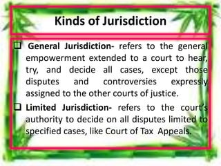 Kinds of Jurisdiction
 General Jurisdiction- refers to the general
empowerment extended to a court to hear,
try, and decide all cases, except those
disputes and controversies expressly
assigned to the other courts of justice.
 Limited Jurisdiction- refers to the court’s
authority to decide on all disputes limited to
specified cases, like Court of Tax Appeals.
 