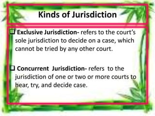 Kinds of Jurisdiction
 Exclusive Jurisdiction- refers to the court’s
sole jurisdiction to decide on a case, which
cannot be tried by any other court.
 Concurrent Jurisdiction- refers to the
jurisdiction of one or two or more courts to
hear, try, and decide case.
 
