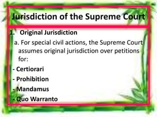 Jurisdiction of the Supreme Court
1. Original Jurisdiction
a. For special civil actions, the Supreme Court
assumes original jurisdiction over petitions
for:
- Certiorari
- Prohibition
- Mandamus
- Quo Warranto
 