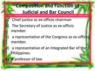 Composition and Function of
Judicial and Bar Council
a) Chief justice as ex-officio chairman
b) The Secretary of Justice as ex-officio
member.
c) a representative of the Congress as ex-officio
member.
d) a representative of an Integrated Bar of the
Philippines.
e) A professor of law.
 