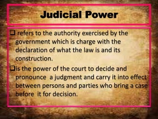 Judicial Power
 refers to the authority exercised by the
government which is charge with the
declaration of what the law is and its
construction.
is the power of the court to decide and
pronounce a judgment and carry it into effect
between persons and parties who bring a case
before it for decision.
 