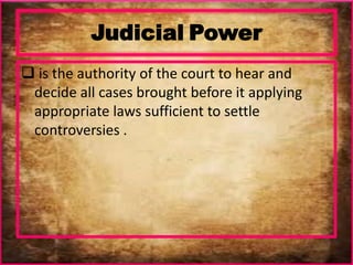Judicial Power
 is the authority of the court to hear and
decide all cases brought before it applying
appropriate laws sufficient to settle
controversies .
 