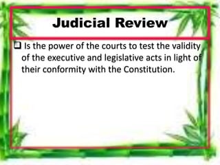 Judicial Review
 Is the power of the courts to test the validity
of the executive and legislative acts in light of
their conformity with the Constitution.
 