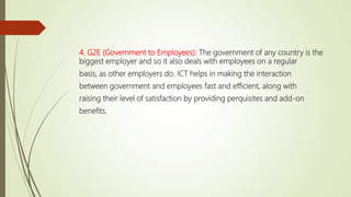 4. G2E (Government to Employees): The government of any country is the
biggest employer and so it also deals with employees on a regular
basis, as other employers do. ICT helps in making the interaction
between government and employees fast and efficient, along with
raising their level of satisfaction by providing perquisites and add-on
benefits.
 