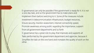 E-governance can only be possible if the government is ready for it. It is not
a one day task, and so the government has to make plans and
Implement them before switching to it. Some of the measures include
Investment in telecommunication infrastructure, budget resources,
Ensure security, monitor assessment, internet connectivity speed,
Promote awareness among public regarding the importance, support
From all government departments and so forth
E-governance has a great role to play, that improves and supports all
Tasks performed by the government department and agencies, because it
Simplifies the task on the one hand and increases the quality of work on the
other.
 