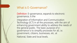 What is E-Governance?
Definition: E-governance, expands to electronic
governance, is the
integration of Information and Communication
Technology (ICT) in all the processes, with the aim of
enhancing government ability to address the needs of
the general public. The basic purpose of e-
governance is to simplify processes for all, i.e.
government, citizens, businesses, etc. at
National, State and local levels.
 