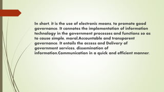 In short, it is the use of electronic means, to promote good
governance. It connotes the implementation of information
technology in the government processes and functions so as
to cause simple, moral,Accountable and transparent
governance. It entails the access and Delivery of
government services, dissemination of
information,Communication in a quick and efficient manner.
 