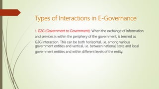 Types of Interactions in E-Governance
1. G2G (Government to Government): When the exchange of information
and services is within the periphery of the government, is termed as
G2G interaction. This can be both horizontal, i.e. among various
government entities and vertical, i.e. between national, state and local
government entities and within different levels of the entity.
 