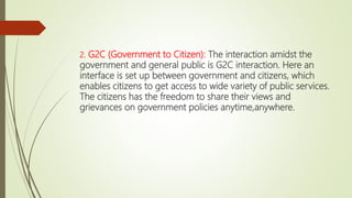 2. G2C (Government to Citizen): The interaction amidst the
government and general public is G2C interaction. Here an
interface is set up between government and citizens, which
enables citizens to get access to wide variety of public services.
The citizens has the freedom to share their views and
grievances on government policies anytime,anywhere.
 