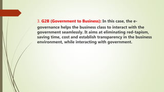 3. G2B (Government to Business): In this case, the e-
governance helps the business class to interact with the
government seamlessly. It aims at eliminating red-tapism,
saving time, cost and establish transparency in the business
environment, while interacting with government.
 