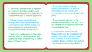 • To evolve a shared vision of national
development priorities, sectors, and
strategies with the active involvement of
States in the light of national objectives
• To foster cooperative federalism
through structured support initiatives
and mechanisms with the States on a
continuous basis, recognizing that
strong States make a strong nation.
• To develop mechanisms to formulate
credible plans at the village level and
aggregate these progressively at higher
levels of government.
• To ensure, in areas that are
specifically referred to it, that the
interest of national security are
incorporated in economic strategy and
policy.
• To pay special attention to the
sections of our society that may be at
risk of not benefiting adequately from
economic progress.
• To maintain a state-of-the-art
Resource Centre, be a repository of
research on good governance and
best practices in sustainable and
equitable development as well as help
their dissemination to stake holders.
 