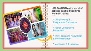 * Design Policy &
Programme Framework
* Foster Cooperative
Federalism
* Think Tank and Knowledge
& Innovation Hub
* Monitoring & Evaluation
NITI AAYOG’S entire gamut of
activities can be divided into
four main heads:
 