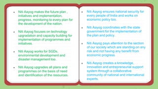 ● Niti Aayog makes the future plan ,
initiatives and implementation,
progress, monitoring to every plan for
the development of the nation.
● Niti Aayog focuses on technology
upgradation and capacity building for
implementation of programmes and
initiatives.
● Niti Aayog works for SGDs,
environmental development and
disaster management too.
● Niti Aayog upgrades all plans and
programmes on the basis of need
and identification of the resources.
● Niti Aayog ensures national security for
every people of India and works on
economic policy too.
● Niti Aayog coordinates with the state
government for the implementation of
the plan and policy.
● Niti Aayog pays attention to the section
of our society which are standing on any
risk and not having any benefit from
economic progress.
● Niti Aayog creates a knowledge,
innovation and entrepreneurial support
system through a collaborative
community of national and international
experts.
 