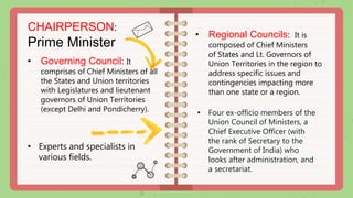 • Regional Councils: It is
composed of Chief Ministers
of States and Lt. Governors of
Union Territories in the region to
address specific issues and
contingencies impacting more
than one state or a region.
• Four ex-officio members of the
Union Council of Ministers, a
Chief Executive Officer (with
the rank of Secretary to the
Government of India) who
looks after administration, and
a secretariat.
• Governing Council: It
comprises of Chief Ministers of all
the States and Union territories
with Legislatures and lieutenant
governors of Union Territories
(except Delhi and Pondicherry).
CHAIRPERSON:
Prime Minister
• Experts and specialists in
various fields.
 