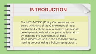 INTRODUCTION
The NITI AAYOG (Policy Commission) is a
policy think tank of the Government of India,
established with the aim to achieve sustainable
development goals with cooperative federalism
by fostering the involvement of State
Governments of India in the economic policy-
making process using a bottom-up approach.
 