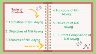 Table of
Contents!
5. Structure of Niti
Aayog.
3. Features of Niti Aayog
6. Current Composition of
Niti Aayog.
4. Functions of Niti
Aayog
2. Objectives of Niti Aayog
1. Formation of Niti Aayog
 