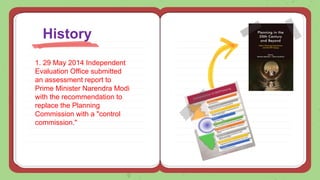 1. 29 May 2014 Independent
Evaluation Office submitted
an assessment report to
Prime Minister Narendra Modi
with the recommendation to
replace the Planning
Commission with a "control
commission."
History
 