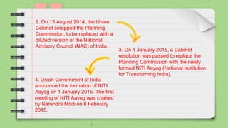 2. On 13 August 2014, the Union
Cabinet scrapped the Planning
Commission, to be replaced with a
diluted version of the National
Advisory Council (NAC) of India.
3. On 1 January 2015, a Cabinet
resolution was passed to replace the
Planning Commission with the newly
formed NITI Aayog (National Institution
for Transforming India).
4. Union Government of India
announced the formation of NITI
Aayog on 1 January 2015. The first
meeting of NITI Aayog was chaired
by Narendra Modi on 8 February
2015.
 