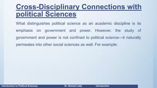Cross-Disciplinary Connections with
political Sciences
What distinguishes political science as an academic discipline is its
emphasis on government and power. However, the study of
government and power is not confined to political science—it naturally
permeates into other social sciences as well. For example:
Introduction to Political Sciences Dr. Ahmed Lotfy Introduction
 
