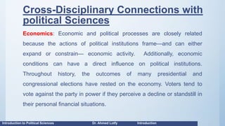 Cross-Disciplinary Connections with
political Sciences
Economics: Economic and political processes are closely related
because the actions of political institutions frame—and can either
expand or constrain— economic activity. Additionally, economic
conditions can have a direct influence on political institutions.
Throughout history, the outcomes of many presidential and
congressional elections have rested on the economy. Voters tend to
vote against the party in power if they perceive a decline or standstill in
their personal financial situations.
Introduction to Political Sciences Dr. Ahmed Lotfy Introduction
 