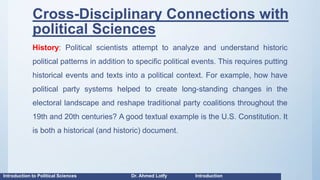 Cross-Disciplinary Connections with
political Sciences
History: Political scientists attempt to analyze and understand historic
political patterns in addition to specific political events. This requires putting
historical events and texts into a political context. For example, how have
political party systems helped to create long-standing changes in the
electoral landscape and reshape traditional party coalitions throughout the
19th and 20th centuries? A good textual example is the U.S. Constitution. It
is both a historical (and historic) document.
Introduction to Political Sciences Dr. Ahmed Lotfy Introduction
 