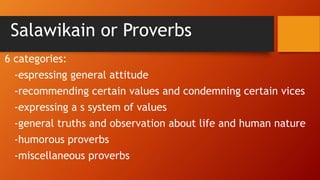 Salawikain or Proverbs
6 categories:
-espressing general attitude
-recommending certain values and condemning certain vices
-expressing a s system of values
-general truths and observation about life and human nature
-humorous proverbs
-miscellaneous proverbs
 