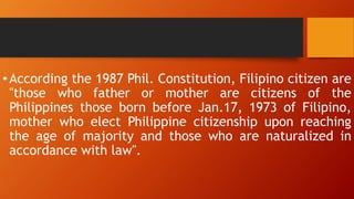 •According the 1987 Phil. Constitution, Filipino citizen are
"those who father or mother are citizens of the
Philippines those born before Jan.17, 1973 of Filipino,
mother who elect Philippine citizenship upon reaching
the age of majority and those who are naturalized in
accordance with law".
 