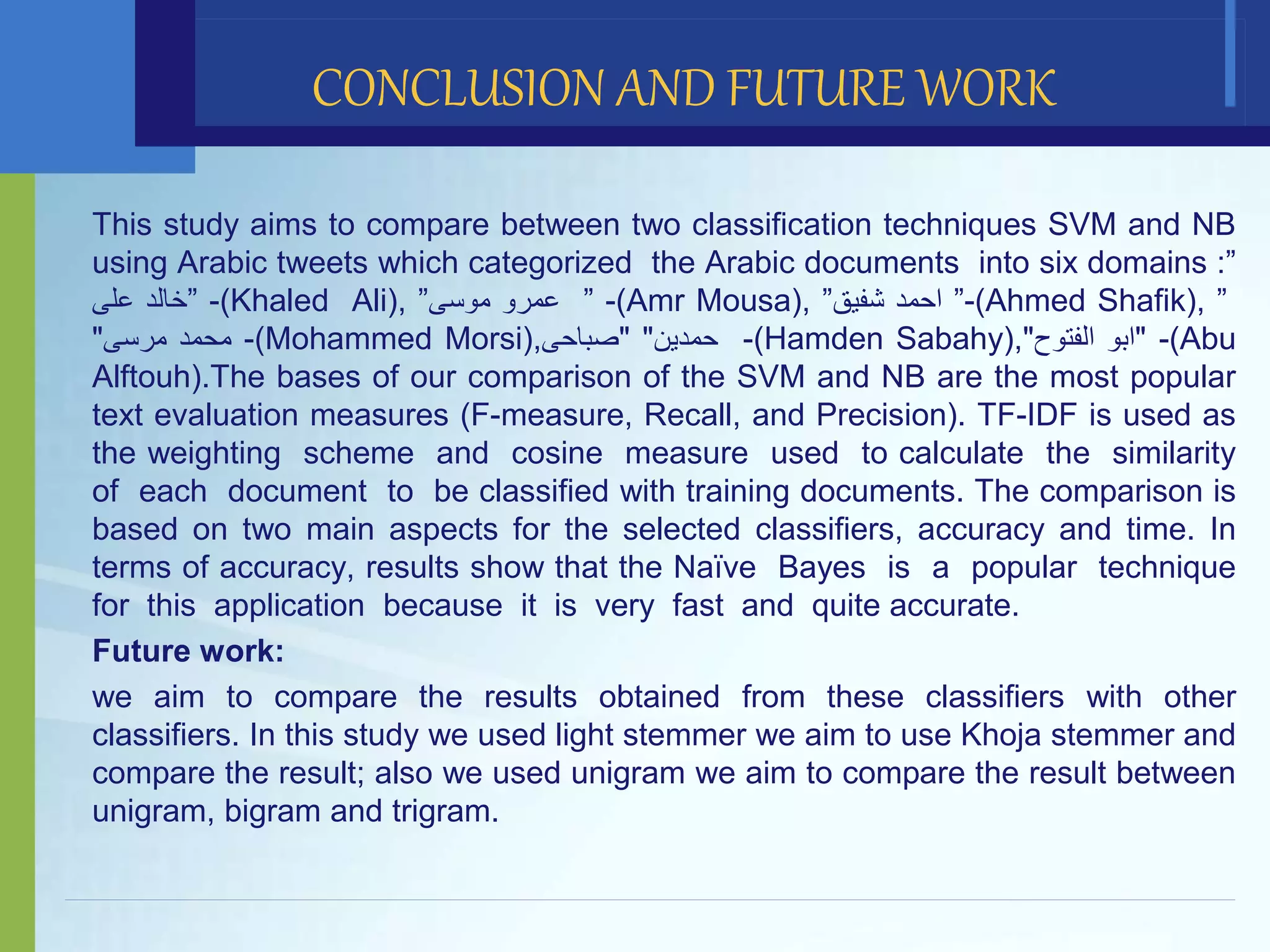 This study aims to compare between two classification techniques SVM and NB
using Arabic tweets which categorized the Arabic documents into six domains :”
‫خالد‬‫على‬ ” -(Khaled Ali), ” ‫عمرو‬‫موسى‬ ” -(Amr Mousa), ” ‫احمد‬‫شفيق‬ ”-(Ahmed Shafik), ”
‫محمد‬‫مرسى‬" -(Mohammed Morsi), ‫حمدين‬""‫صباحى‬ -(Hamden Sabahy), "‫ابو‬‫الفتوح‬" -(Abu
Alftouh).The bases of our comparison of the SVM and NB are the most popular
text evaluation measures (F-measure, Recall, and Precision). TF-IDF is used as
the weighting scheme and cosine measure used to calculate the similarity
of each document to be classified with training documents. The comparison is
based on two main aspects for the selected classifiers, accuracy and time. In
terms of accuracy, results show that the Naïve Bayes is a popular technique
for this application because it is very fast and quite accurate.
Future work:
we aim to compare the results obtained from these classifiers with other
classifiers. In this study we used light stemmer we aim to use Khoja stemmer and
compare the result; also we used unigram we aim to compare the result between
unigram, bigram and trigram.
CONCLUSION AND FUTURE WORK
 