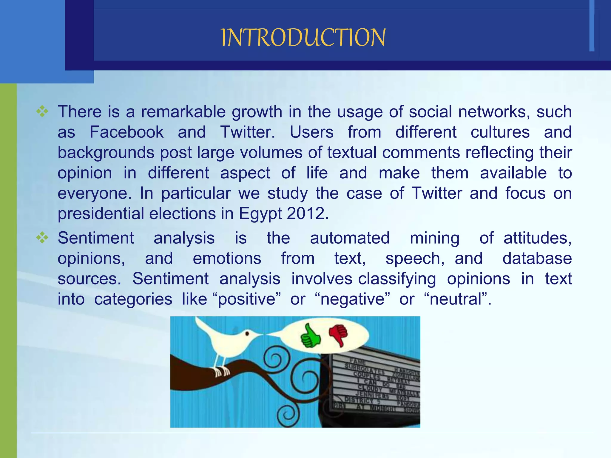  There is a remarkable growth in the usage of social networks, such
as Facebook and Twitter. Users from different cultures and
backgrounds post large volumes of textual comments reflecting their
opinion in different aspect of life and make them available to
everyone. In particular we study the case of Twitter and focus on
presidential elections in Egypt 2012.
 Sentiment analysis is the automated mining of attitudes,
opinions, and emotions from text, speech, and database
sources. Sentiment analysis involves classifying opinions in text
into categories like “positive” or “negative” or “neutral”.
INTRODUCTION
 