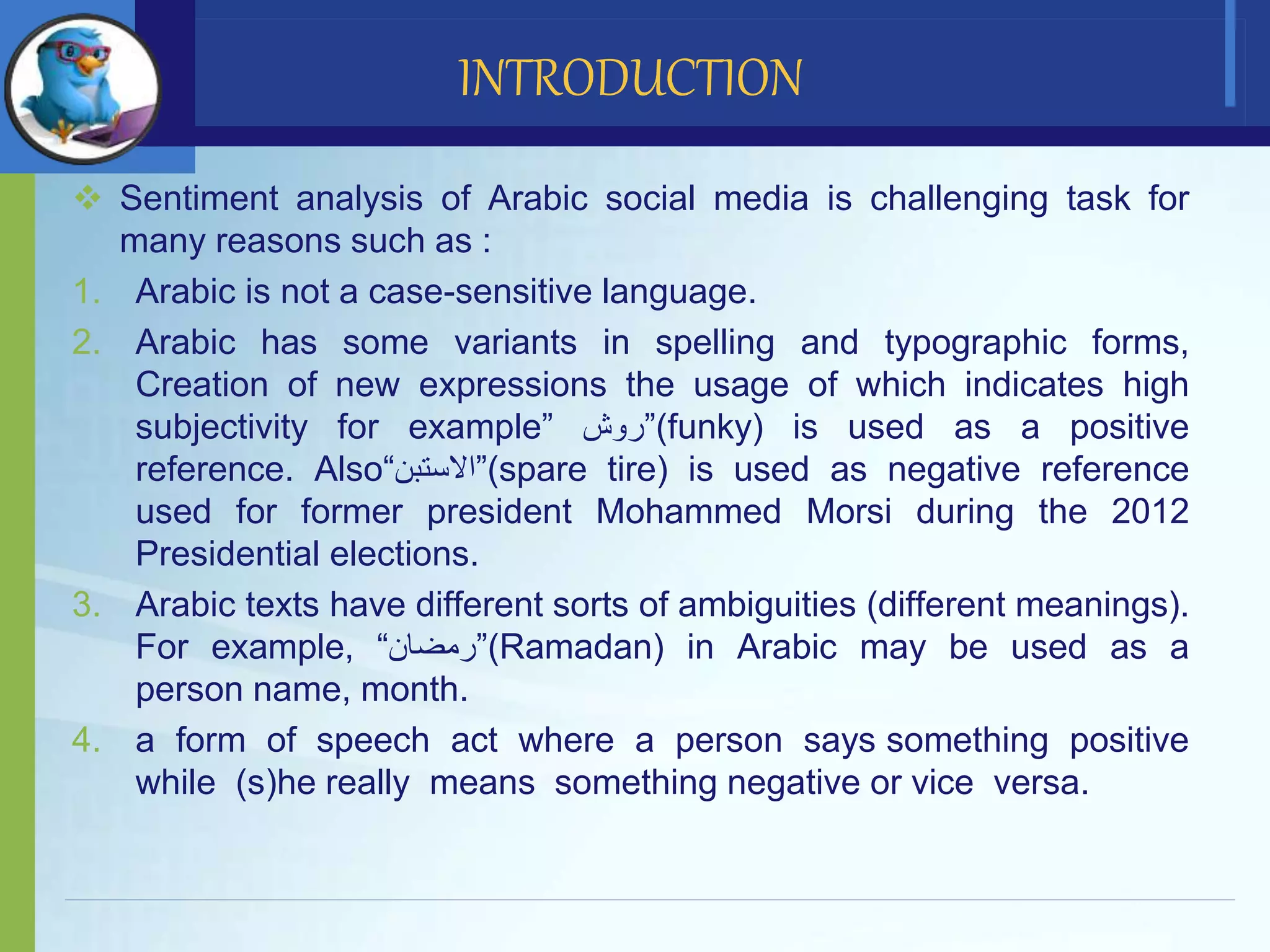  Sentiment analysis of Arabic social media is challenging task for
many reasons such as :
1. Arabic is not a case-sensitive language.
2. Arabic has some variants in spelling and typographic forms,
Creation of new expressions the usage of which indicates high
subjectivity for example” ‫(”روش‬funky) is used as a positive
reference. Also“‫(”االستبن‬spare tire) is used as negative reference
used for former president Mohammed Morsi during the 2012
Presidential elections.
3. Arabic texts have different sorts of ambiguities (different meanings).
For example, “‫(”رمضان‬Ramadan) in Arabic may be used as a
person name, month.
4. a form of speech act where a person says something positive
while (s)he really means something negative or vice versa.
INTRODUCTION
 