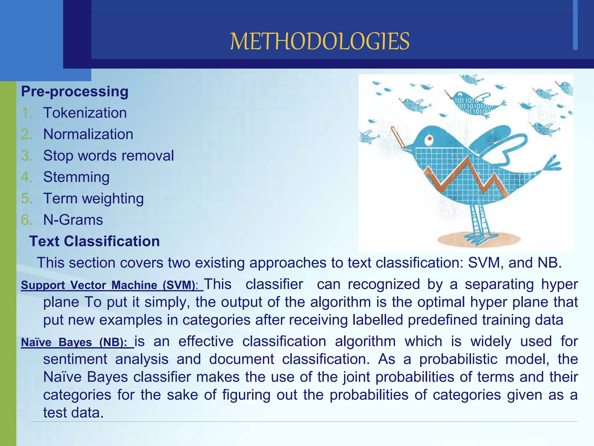 Pre-processing
1. Tokenization
2. Normalization
3. Stop words removal
4. Stemming
5. Term weighting
6. N-Grams
Text Classification
This section covers two existing approaches to text classification: SVM, and NB.
Support Vector Machine (SVM): This classifier can recognized by a separating hyper
plane To put it simply, the output of the algorithm is the optimal hyper plane that
put new examples in categories after receiving labelled predefined training data
Naïve Bayes (NB): is an effective classification algorithm which is widely used for
sentiment analysis and document classification. As a probabilistic model, the
Naïve Bayes classifier makes the use of the joint probabilities of terms and their
categories for the sake of figuring out the probabilities of categories given as a
test data.
METHODOLOGIES
 