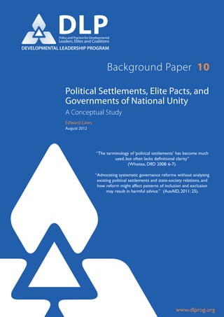 DLP
             Policy and Practice for Developmental
             Leaders, Elites and Coalitions
DEVELOPMENTAL LEADERSHIP PROGRAM



                                                Background Paper 10

                 Political Settlements, Elite Pacts, and
                 Governments of National Unity
                 A Conceptual Study
                 Edward Laws
                 August 2012




                                        “The terminology of ‘political settlements’ has become much
                                                 used, but often lacks definitional clarity”
                                                        (Whaites, DfID 2008: 6-7).

                                       “Advocating systematic governance reforms without analysing
                                        existing political settlements and state-society relations, and
                                        how reform might affect patterns of inclusion and exclusion
                                             may result in harmful advice.” (AusAID, 2011: 25).




                                                                                    www.dlprog.org
 