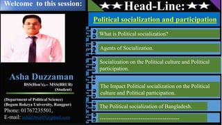 Head-Line:
Political socialization and participation
What is Political socialization?
Socialization on the Political culture and Political
participation.
The Impact Political socialization on the Political
culture and Political participation.
The Political socialization of Bangladesh.
-------------------------------------------
Agents of Socialization.
Welcome to this session:
Asha Duzzaman
BSS(Hon’s),-- MSS(BRUR)
(Student)
(Department of Political Science)
(Begum Rokeya University, Rangpur)
Phone: 01767235501,
E-mail: ashad.brur05@gmail.com
 
