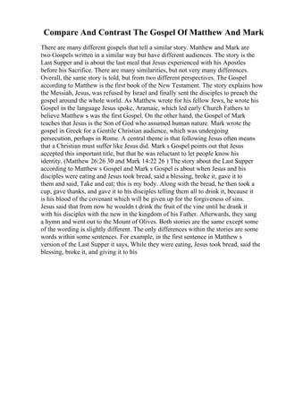 Compare And Contrast The Gospel Of Matthew And Mark
There are many different gospels that tell a similar story. Matthew and Mark are
two Gospels written in a similar way but have different audiences. The story is the
Last Supper and is about the last meal that Jesus experienced with his Apostles
before his Sacrifice. There are many similarities, but not very many differences.
Overall, the same story is told, but from two different perspectives. The Gospel
according to Matthew is the first book of the New Testament. The story explains how
the Messiah, Jesus, was refused by Israel and finally sent the disciples to preach the
gospel around the whole world. As Matthew wrote for his fellow Jews, he wrote his
Gospel in the language Jesus spoke, Aramaic, which led early Church Fathers to
believe Matthew s was the first Gospel. On the other hand, the Gospel of Mark
teaches that Jesus is the Son of God who assumed human nature. Mark wrote the
gospel in Greek for a Gentile Christian audience, which was undergoing
persecution, perhaps in Rome. A central theme is that following Jesus often means
that a Christian must suffer like Jesus did. Mark s Gospel points out that Jesus
accepted this important title, but that he was reluctant to let people know his
identity. (Matthew 26:26 30 and Mark 14:22 26 ) The story about the Last Supper
according to Matthew s Gospel and Mark s Gospel is about when Jesus and his
disciples were eating and Jesus took bread, said a blessing, broke it, gave it to
them and said, Take and eat; this is my body. Along with the bread, he then took a
cup, gave thanks, and gave it to his disciples telling them all to drink it, because it
is his blood of the covenant which will be given up for the forgiveness of sins.
Jesus said that from now he wouldn t drink the fruit of the vine until he drank it
with his disciples with the new in the kingdom of his Father. Afterwards, they sang
a hymn and went out to the Mount of Olives. Both stories are the same except some
of the wording is slightly different. The only differences within the stories are some
words within some sentences. For example, in the first sentence in Matthew s
version of the Last Supper it says, While they were eating, Jesus took bread, said the
blessing, broke it, and giving it to his
 