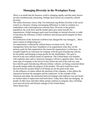 Managing Diversity in the Workplace Essay
There is no doubt that the business world is changing rapidly and that many factors
are also simultaneously interacting. Perhaps these factors are created by cultural
diversity.
The online dictionary source, http://en.wiktionary.org defines diversity in the social
context as a business strategy encouraging differences in order to compete in a
marketplace with a heterogeneous customer base. Diversity in the general
population, the work force and the market place give many benefits for
organizations. Global managers gain more knowledge on internal diversity in order
to maximize the efficiency of their workforce and increase profit margins for their
companies.
Diversification of the American workforce has changed the way managers ... Show
more content on Helpwriting.net ...
An organization is affected by cultural factors on many levels. The top
management forms the basic foundation of an organization when they set the
primary goals for that organization, the reason the organization is in business. An
example might be an American car company with the goal of producing vehicles
for the public and bringing in large profits for the shareholders. This goal is
derived in the root cultural tenant of capitalism. The United States was founded
with capitalist ideas and so American managers will have capitalist ideas. Now the
same type of company in the Soviet Union, before the end of the cold war, may
have had the goal of producing efficient military vehicles, not being concerned about
the profit margin rather the purpose of the product. This goal would have been
derived from the socialist belief of all things are for the good of the state.
As the influence of culture affects the direction of the company, it also affects the
interaction between the managers and the employees. In the example of the
American auto plant, the interaction between manager and employee was one based
on western ideas of supervision and motivation. Today these ideas are changing. As
people of other races and other ethnic groups continue to emigrate, they will bring
even more diversity and lifestyle changes to the United States.
Three factors have
 