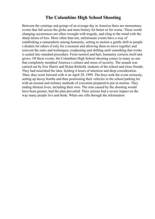 The Columbine High School Shooting
Between the comings and goings of an average day in America there are momentous
events that fall across the globe and stain history for better or for worse. These world
changing occurrences are often wrought with tragedy, and cling to the mind with the
sharp talons of loss. More often than not, unfortunate events have a way of
establishing a camaraderie among humanity, setting in motion a gentle shift in people
s disdain for others if only for a moment and allowing them to move together and
reinvent the rules and techniques; readjusting and shifting until something that works
is sealed into standard procedure. From turmoil and hurt, humanity corrects itself and
grows. Of these events, the Columbine High School shooting comes to many as one
that completely morphed America s culture and sense of security. The assault was
carried out by Eric Harris and Dylan Klebold, students of the school and close friends.
They had nourished the idea, feeding it hours of attention and deep consideration.
Then, they went forward with it on April 20, 1999. The boys took the event seriously,
setting up decoy bombs and then positioning their vehicles in the school parking lot
with an arsenal and military methods of execution prepared to put in motion. They
ending thirteen lives, including their own. The ruin caused by the shooting would
have been greater, had the plan prevailed. Their actions had a severe impact on the
way many people live and think. When one sifts through the information
 