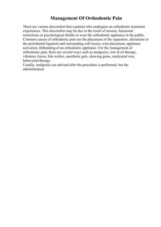 Management Of Orthodontic Pain
There are various discomfort that a patient who undergoes an orthodontic treatment
experiences. This discomfort may be due to the result of tension, functional
restrictions or psychological dislike to wear the orthodontic appliance in the public.
Common causes of orthodontic pain are the placement of the separators, alterations in
the periodontal ligament and surrounding soft tissues, wire placement, appliance
activation, Debonding of an orthodontic appliance. For the management of
orthodontic pain, there are several ways such as analgesics, low level therapy,
vibratory forces, bite wafers, anesthetic gels, chewing gums, medicated wax,
behavioral therapy.
Usually, analgesics are advised after the procedure is performed, but the
administration
 