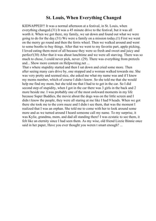 St. Louis, When Everything Changed
KIDNAPPED?! It was a normal afternoon at a festival, in St. Louis, when
everything changed.(31) It was a 45 minute drive to the festival, but it was all
worth it. When we got there, my family, we sat down and found out what we were
going to do for the day.(31) We were a family on a mission today.(1) First we went
on the merry go round and then the ferris wheel. Then we walked around and went
to some booths to buy things. After that we went to my favorite part, apple picking,
I loved eating them most of all because they were so fresh and sweet and juicy and
perfect!(30) After that it was about lunchtime and we were all starving. There was so
much to chose, I could never pick, never. (29). There was everything from pretzels
and... Show more content on Helpwriting.net ...
That s where stupidity started and then I sat down and cried some more. Then
after seeing many cars drive by, one stopped and a woman walked towards me. She
was very pretty and seemed nice, she asked me what my name was and if I knew
my moms number, which of course I didn t know. So she told me that she would
help me find my mom, but she told me that I had to to get in the car. So I did
second step of stupidity, when I got in the car there was 3 girls in the back and 2
more beside me. I was probably one of the most awkward moments in my life
because Super Buddies, the movie about the dogs was on the little screen and I
didn t know the people, they were all staring at me like I had 9 heads. When we got
there she took me to the corn maze and I didn t see them, that was the moment I
realized that I was an orphan. She told me to come with her to look around some
more and as we turned around I heard someone call my name. To my surprise, it
was Kylie, grandma, mom, and dad all standing there! I was ecstatic to see them, it
felt like an eternity since I had seen them. As my wise, old friend Lizzie Binnie once
said in her paper, Have you ever thought you weren t smart enough? ...
 
