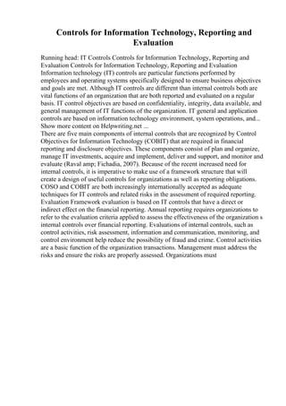 Controls for Information Technology, Reporting and
Evaluation
Running head: IT Controls Controls for Information Technology, Reporting and
Evaluation Controls for Information Technology, Reporting and Evaluation
Information technology (IT) controls are particular functions performed by
employees and operating systems specifically designed to ensure business objectives
and goals are met. Although IT controls are different than internal controls both are
vital functions of an organization that are both reported and evaluated on a regular
basis. IT control objectives are based on confidentiality, integrity, data available, and
general management of IT functions of the organization. IT general and application
controls are based on information technology environment, system operations, and...
Show more content on Helpwriting.net ...
There are five main components of internal controls that are recognized by Control
Objectives for Information Technology (COBIT) that are required in financial
reporting and disclosure objectives. These components consist of plan and organize,
manage IT investments, acquire and implement, deliver and support, and monitor and
evaluate (Raval amp; Fichadia, 2007). Because of the recent increased need for
internal controls, it is imperative to make use of a framework structure that will
create a design of useful controls for organizations as well as reporting obligations.
COSO and COBIT are both increasingly internationally accepted as adequate
techniques for IT controls and related risks in the assessment of required reporting.
Evaluation Framework evaluation is based on IT controls that have a direct or
indirect effect on the financial reporting. Annual reporting requires organizations to
refer to the evaluation criteria applied to assess the effectiveness of the organization s
internal controls over financial reporting. Evaluations of internal controls, such as
control activities, risk assessment, information and communication, monitoring, and
control environment help reduce the possibility of fraud and crime. Control activities
are a basic function of the organization transactions. Management must address the
risks and ensure the risks are properly assessed. Organizations must
 