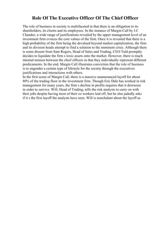Role Of The Executive Officer Of The Chief Officer
The role of business in society is multifaceted in that there is an obligation to its
shareholders, its clients and its employees. In the instance of Margin Call by J.C
Chandor, a wide range of justifications revealed by the upper management level of an
investment firm evinces the core values of the firm. Once it is revealed that there is a
high probability of the firm being the devalued beyond market capitalization, the firm
and its division heads attempt to find a solution to the imminent crisis. Although there
is some dissent from Sam Rogers, Head of Sales and Trading, CEO Tuld promptly
decides to liquidate the firm s toxic assets onto the market. However, there is much
internal tension between the chief officers in that they individually represent different
predicaments. In the end, Margin Call illustrates conviction that the role of business
is to engender a certain type of lifestyle for the society through the executives
justifications and interactions with others.
In the first scene of Margin Call, there is a massive unannounced layoff for about
80% of the trading floor in the investment firm. Though Eric Dale has worked in risk
management for many years, the firm s decline in profits requires that it downsize
in order to survive. Will, Head of Trading, tells the risk analysts to carry on with
their jobs despite having most of their co workers laid off, but he also jadedly asks
if it s the first layoff the analysts have seen. Will is nonchalant about the layoff as
 